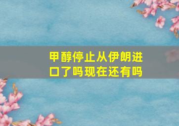 甲醇停止从伊朗进口了吗现在还有吗