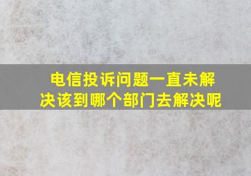 电信投诉问题一直未解决该到哪个部门去解决呢