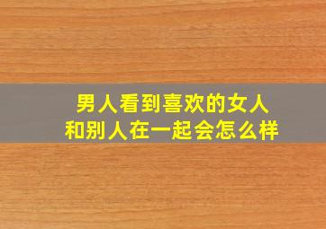 男人看到喜欢的女人和别人在一起会怎么样