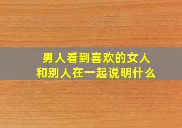 男人看到喜欢的女人和别人在一起说明什么