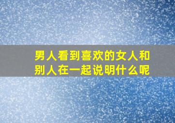 男人看到喜欢的女人和别人在一起说明什么呢