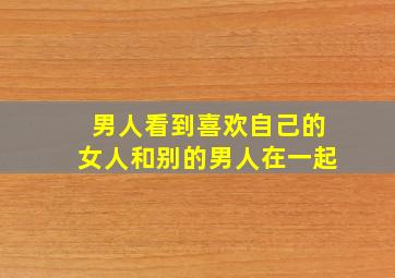 男人看到喜欢自己的女人和别的男人在一起