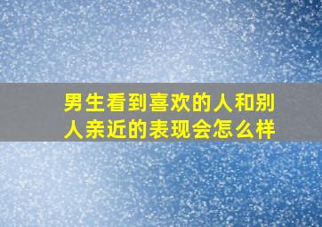 男生看到喜欢的人和别人亲近的表现会怎么样