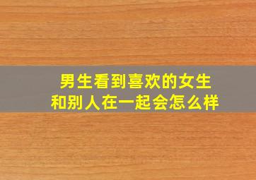 男生看到喜欢的女生和别人在一起会怎么样