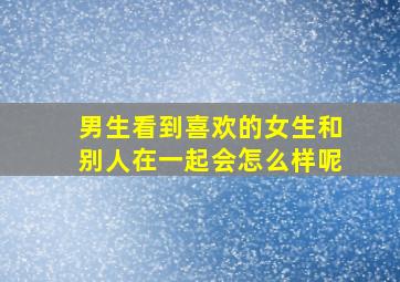 男生看到喜欢的女生和别人在一起会怎么样呢