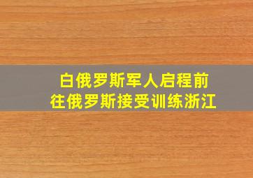 白俄罗斯军人启程前往俄罗斯接受训练浙江