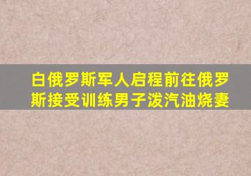 白俄罗斯军人启程前往俄罗斯接受训练男子泼汽油烧妻