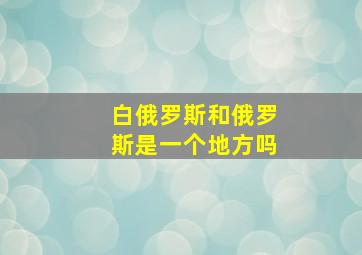 白俄罗斯和俄罗斯是一个地方吗