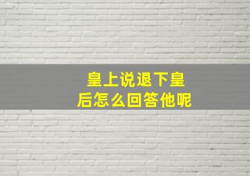 皇上说退下皇后怎么回答他呢