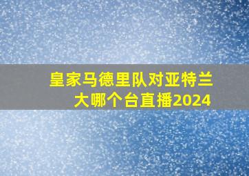 皇家马德里队对亚特兰大哪个台直播2024