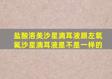 盐酸洛美沙星滴耳液跟左氧氟沙星滴耳液是不是一样的