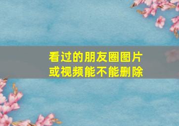 看过的朋友圈图片或视频能不能删除