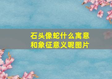 石头像蛇什么寓意和象征意义呢图片