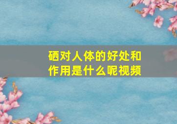 硒对人体的好处和作用是什么呢视频