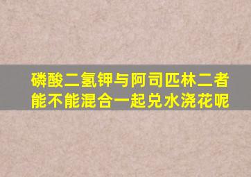 磷酸二氢钾与阿司匹林二者能不能混合一起兑水浇花呢