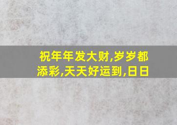 祝年年发大财,岁岁都添彩,天天好运到,日日