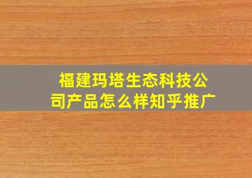 福建玛塔生态科技公司产品怎么样知乎推广