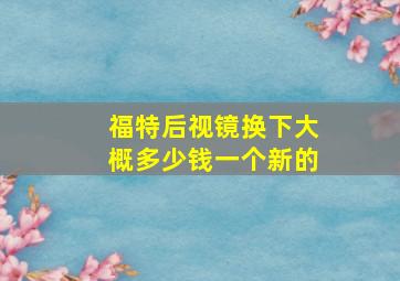 福特后视镜换下大概多少钱一个新的