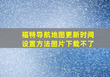 福特导航地图更新时间设置方法图片下载不了