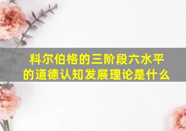 科尔伯格的三阶段六水平的道德认知发展理论是什么