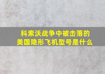 科索沃战争中被击落的美国隐形飞机型号是什么