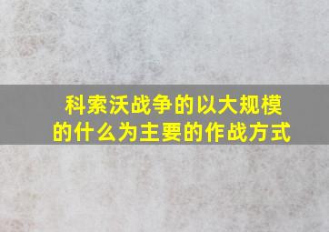 科索沃战争的以大规模的什么为主要的作战方式