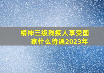 精神三级残疾人享受国家什么待遇2023年