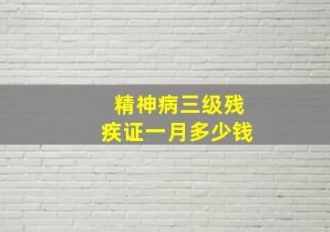 精神病三级残疾证一月多少钱