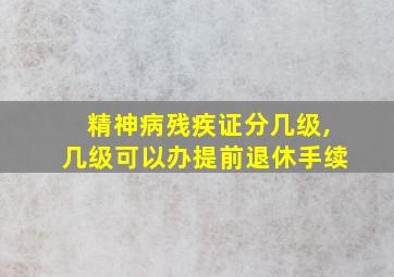 精神病残疾证分几级,几级可以办提前退休手续