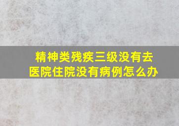 精神类残疾三级没有去医院住院没有病例怎么办