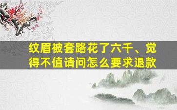 纹眉被套路花了六千、觉得不值请问怎么要求退款