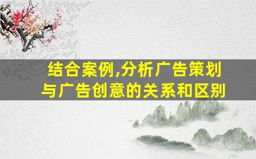 结合案例,分析广告策划与广告创意的关系和区别