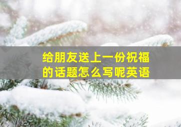 给朋友送上一份祝福的话题怎么写呢英语