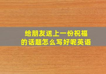 给朋友送上一份祝福的话题怎么写好呢英语