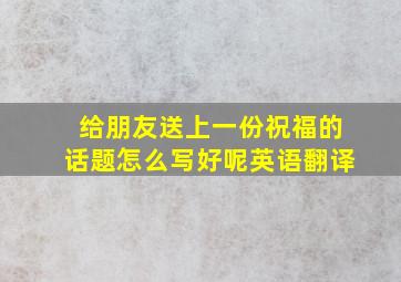 给朋友送上一份祝福的话题怎么写好呢英语翻译