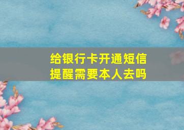 给银行卡开通短信提醒需要本人去吗