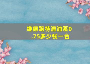 维德路特潜油泵0.75多少钱一台