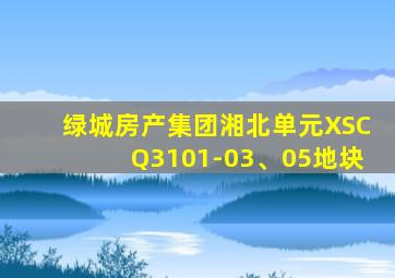 绿城房产集团湘北单元XSCQ3101-03、05地块