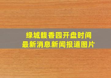 绿城馥香园开盘时间最新消息新闻报道图片