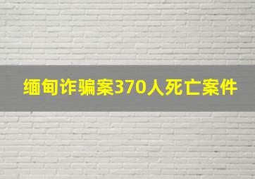 缅甸诈骗案370人死亡案件