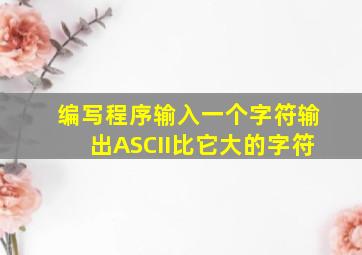 编写程序输入一个字符输出ASCII比它大的字符