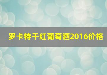 罗卡特干红葡萄酒2016价格