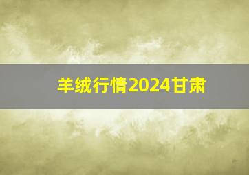 羊绒行情2024甘肃