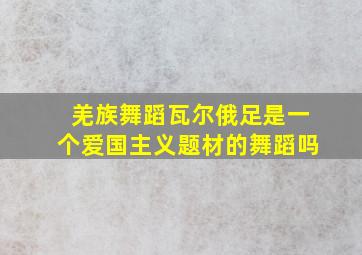 羌族舞蹈瓦尔俄足是一个爱国主义题材的舞蹈吗