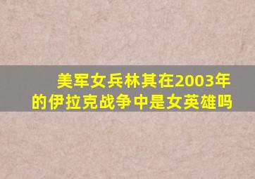 美军女兵林其在2003年的伊拉克战争中是女英雄吗