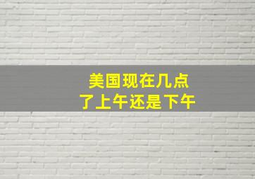 美国现在几点了上午还是下午