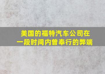 美国的福特汽车公司在一段时间内曾奉行的弊端