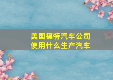 美国福特汽车公司使用什么生产汽车