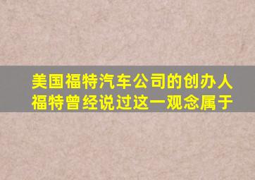 美国福特汽车公司的创办人福特曾经说过这一观念属于