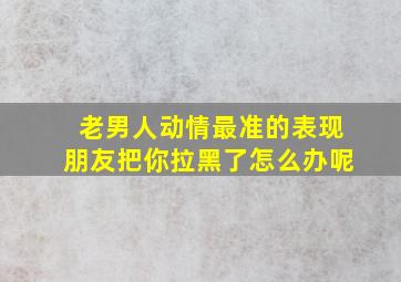 老男人动情最准的表现朋友把你拉黑了怎么办呢